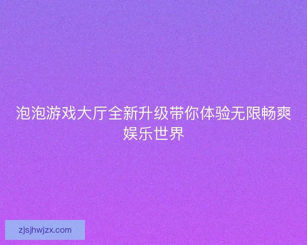 泡泡游戏大厅全新升级带你体验无限畅爽娱乐世界