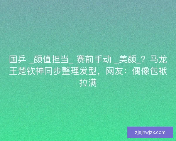 国乒 _颜值担当_ 赛前手动 _美颜_？马龙王楚钦神同步整理发型，网友：偶像包袱拉满