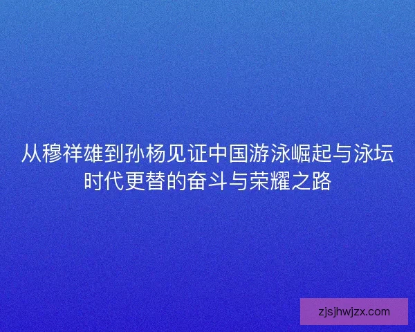 从穆祥雄到孙杨见证中国游泳崛起与泳坛时代更替的奋斗与荣耀之路