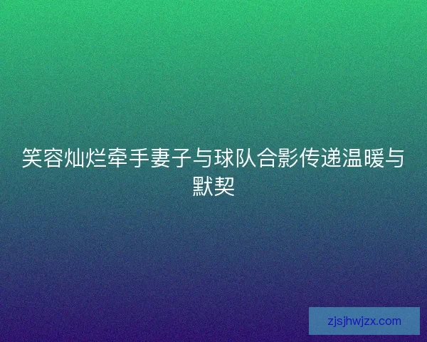 笑容灿烂牵手妻子与球队合影传递温暖与默契