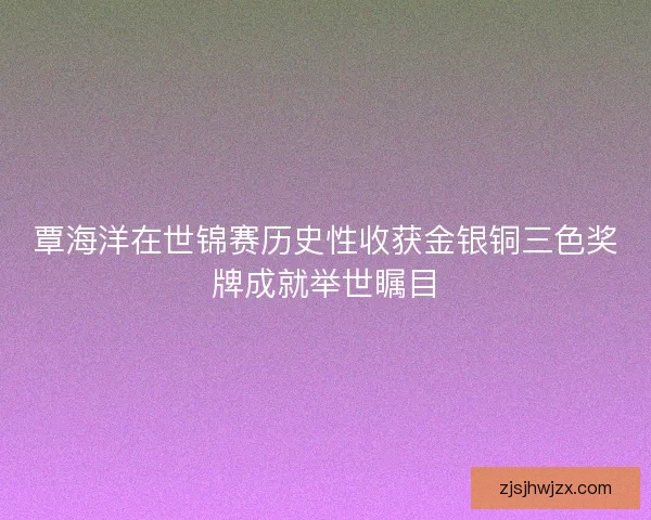 覃海洋在世锦赛历史性收获金银铜三色奖牌成就举世瞩目